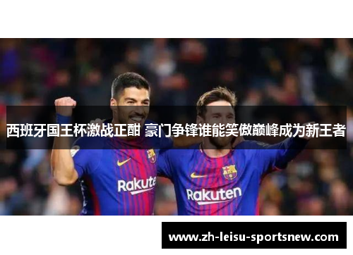 西班牙国王杯激战正酣 豪门争锋谁能笑傲巅峰成为新王者